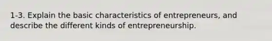 1-3. Explain the basic characteristics of entrepreneurs, and describe the different kinds of entrepreneurship.