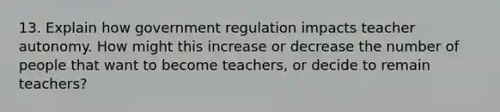 13. Explain how government regulation impacts teacher autonomy. How might this increase or decrease the number of people that want to become teachers, or decide to remain teachers?