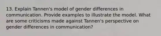 13. Explain Tannen's model of gender differences in communication. Provide examples to illustrate the model. What are some criticisms made against Tannen's perspective on gender differences in communication?