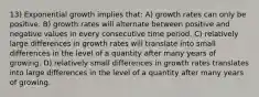 13) Exponential growth implies that: A) growth rates can only be positive. B) growth rates will alternate between positive and negative values in every consecutive time period. C) relatively large differences in growth rates will translate into small differences in the level of a quantity after many years of growing. D) relatively small differences in growth rates translates into large differences in the level of a quantity after many years of growing.