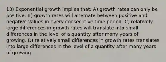 13) Exponential growth implies that: A) growth rates can only be positive. B) growth rates will alternate between positive and negative values in every consecutive time period. C) relatively large differences in growth rates will translate into small differences in the level of a quantity after many years of growing. D) relatively small differences in growth rates translates into large differences in the level of a quantity after many years of growing.