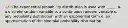 13. The exponential probability distribution is used with _____. a. a discrete random variable b. a continuous random variable c. any probability distribution with an exponential term d. an approximation of the binomial probability distribution