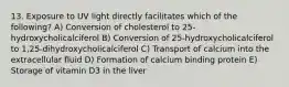 13. Exposure to UV light directly facilitates which of the following? A) Conversion of cholesterol to 25-hydroxycholicalciferol B) Conversion of 25-hydroxycholicalciferol to 1,25-dihydroxycholicalciferol C) Transport of calcium into the extracellular fluid D) Formation of calcium binding protein E) Storage of vitamin D3 in the liver