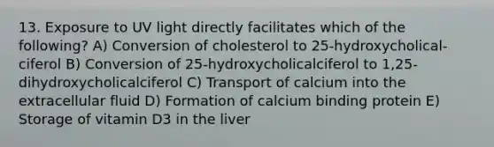 13. Exposure to UV light directly facilitates which of the following? A) Conversion of cholesterol to 25-hydroxycholical- ciferol B) Conversion of 25-hydroxycholicalciferol to 1,25- dihydroxycholicalciferol C) Transport of calcium into the extracellular fluid D) Formation of calcium binding protein E) Storage of vitamin D3 in the liver