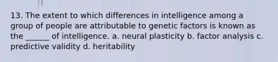 13. The extent to which differences in intelligence among a group of people are attributable to genetic factors is known as the ______ of intelligence. a. neural plasticity b. factor analysis c. predictive validity d. heritability