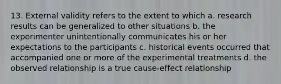 13. External validity refers to the extent to which a. research results can be generalized to other situations b. the experimenter unintentionally communicates his or her expectations to the participants c. historical events occurred that accompanied one or more of the experimental treatments d. the observed relationship is a true cause-effect relationship