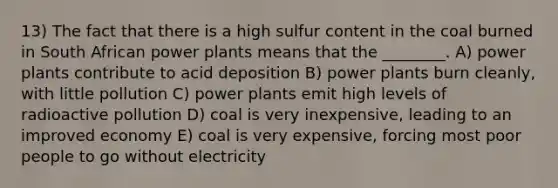 13) The fact that there is a high sulfur content in the coal burned in South African power plants means that the ________. A) power plants contribute to acid deposition B) power plants burn cleanly, with little pollution C) power plants emit high levels of radioactive pollution D) coal is very inexpensive, leading to an improved economy E) coal is very expensive, forcing most poor people to go without electricity