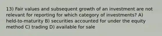 13) Fair values and subsequent growth of an investment are not relevant for reporting for which category of investments? A) held-to-maturity B) securities accounted for under the equity method C) trading D) available for sale