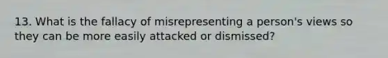 13. What is the fallacy of misrepresenting a person's views so they can be more easily attacked or dismissed?