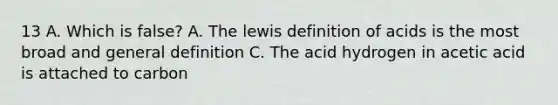 13 A. Which is false? A. The lewis definition of acids is the most broad and general definition C. The acid hydrogen in acetic acid is attached to carbon