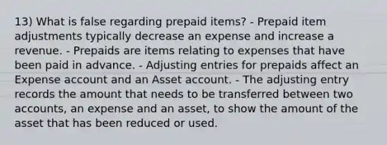 13) What is false regarding prepaid items? - Prepaid item adjustments typically decrease an expense and increase a revenue. - Prepaids are items relating to expenses that have been paid in advance. - Adjusting entries for prepaids affect an Expense account and an Asset account. - The adjusting entry records the amount that needs to be transferred between two accounts, an expense and an asset, to show the amount of the asset that has been reduced or used.