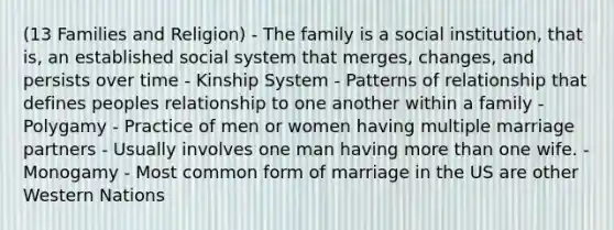 (13 Families and Religion) - The family is a social institution, that is, an established social system that merges, changes, and persists over time - Kinship System - Patterns of relationship that defines peoples relationship to one another within a family - Polygamy - Practice of men or women having multiple marriage partners - Usually involves one man having more than one wife. - Monogamy - Most common form of marriage in the US are other Western Nations