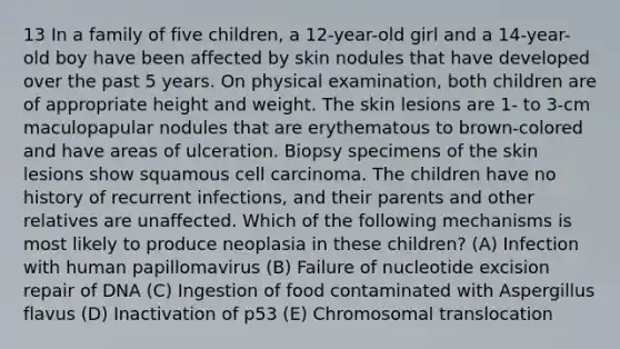 13 In a family of five children, a 12-year-old girl and a 14-year-old boy have been affected by skin nodules that have developed over the past 5 years. On physical examination, both children are of appropriate height and weight. The skin lesions are 1- to 3-cm maculopapular nodules that are erythematous to brown-colored and have areas of ulceration. Biopsy specimens of the skin lesions show squamous cell carcinoma. The children have no history of recurrent infections, and their parents and other relatives are unaffected. Which of the following mechanisms is most likely to produce neoplasia in these children? (A) Infection with human papillomavirus (B) Failure of nucleotide excision repair of DNA (C) Ingestion of food contaminated with Aspergillus flavus (D) Inactivation of p53 (E) Chromosomal translocation