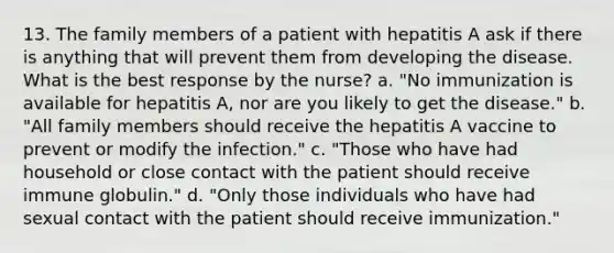 13. The family members of a patient with hepatitis A ask if there is anything that will prevent them from developing the disease. What is the best response by the nurse? a. "No immunization is available for hepatitis A, nor are you likely to get the disease." b. "All family members should receive the hepatitis A vaccine to prevent or modify the infection." c. "Those who have had household or close contact with the patient should receive immune globulin." d. "Only those individuals who have had sexual contact with the patient should receive immunization."