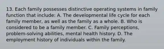 13. Each family possesses distinctive operating systems in family function that include: A. The developmental life cycle for each family member, as well as the family as a whole. B. Who is considered to be a family member. C. Family perceptions, problem-solving abilities, mental health history. D. The employment history of individuals within the family.