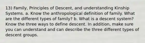 13) Family, Principles of Descent, and understanding Kinship Systems. a. Know the anthropological definition of family. What are the different types of family? b. What is a descent system? Know the three ways to define descent. In addition, make sure you can understand and can describe the three different types of descent groups.