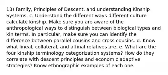 13) Family, Principles of Descent, and understanding Kinship Systems. c. Understand the different ways different culture calculate kinship. Make sure you are aware of the anthropological ways to distinguish between biological types and kin terms. In particular, make sure you can identify the difference between parallel cousins and cross cousins. d. Know what lineal, collateral, and affinal relatives are. e. What are the four kinship terminology categorization systems? How do they correlate with descent principles and economic adaptive strategies? Know ethnographic examples of each one.