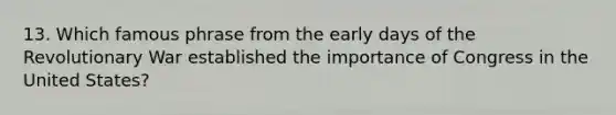 13. Which famous phrase from the early days of the Revolutionary War established the importance of Congress in the United States?
