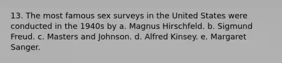 13. The most famous sex surveys in the United States were conducted in the 1940s by a. Magnus Hirschfeld. b. Sigmund Freud. c. Masters and Johnson. d. Alfred Kinsey. e. Margaret Sanger.