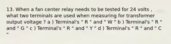 13. When a fan center relay needs to be tested for 24 volts , what two terminals are used when measuring for transformer output voltage ? a ) Terminal's " R " and " W " b ) Terminal's " R " and " G " c ) Terminal's " R " and " Y " d ) Terminal's " R " and " C "