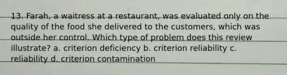 13. Farah, a waitress at a restaurant, was evaluated only on the quality of the food she delivered to the customers, which was outside her control. Which type of problem does this review illustrate? a. criterion deficiency b. criterion reliability c. reliability d. criterion contamination