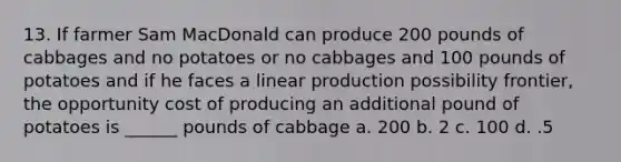 13. If farmer Sam MacDonald can produce 200 pounds of cabbages and no potatoes or no cabbages and 100 pounds of potatoes and if he faces a linear production possibility frontier, the opportunity cost of producing an additional pound of potatoes is ______ pounds of cabbage a. 200 b. 2 c. 100 d. .5