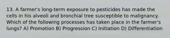 13. A farmer's long-term exposure to pesticides has made the cells in his alveoli and bronchial tree susceptible to malignancy. Which of the following processes has taken place in the farmer's lungs? A) Promotion B) Progression C) Initiation D) Differentiation