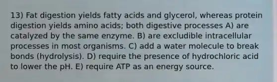 13) Fat digestion yields fatty acids and glycerol, whereas protein digestion yields amino acids; both digestive processes A) are catalyzed by the same enzyme. B) are excludible intracellular processes in most organisms. C) add a water molecule to break bonds (hydrolysis). D) require the presence of hydrochloric acid to lower the pH. E) require ATP as an energy source.