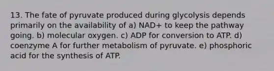 13. The fate of pyruvate produced during glycolysis depends primarily on the availability of a) NAD+ to keep the pathway going. b) molecular oxygen. c) ADP for conversion to ATP. d) coenzyme A for further metabolism of pyruvate. e) phosphoric acid for the synthesis of ATP.