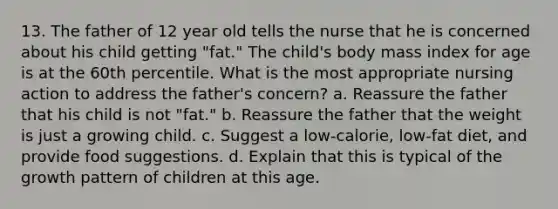 13. The father of 12 year old tells the nurse that he is concerned about his child getting "fat." The child's body mass index for age is at the 60th percentile. What is the most appropriate nursing action to address the father's concern? a. Reassure the father that his child is not "fat." b. Reassure the father that the weight is just a growing child. c. Suggest a low-calorie, low-fat diet, and provide food suggestions. d. Explain that this is typical of the growth pattern of children at this age.