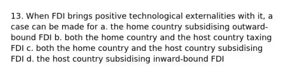 13. When FDI brings positive technological externalities with it, a case can be made for a. the home country subsidising outward-bound FDI b. both the home country and the host country taxing FDI c. both the home country and the host country subsidising FDI d. the host country subsidising inward-bound FDI