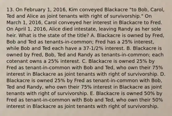 13. On February 1, 2016, Kim conveyed Blackacre "to Bob, Carol, Ted and Alice as joint tenants with right of survivorship." On March 1, 2016, Carol conveyed her interest in Blackacre to Fred. On April 1, 2016, Alice died intestate, leaving Randy as her sole heir. What is the state of the title? A. Blackacre is owned by Fred, Bob and Ted as tenants-in-common; Fred has a 25% interest, while Bob and Ted each have a 37-1/2% interest. B. Blackacre is owned by Fred, Bob, Ted and Randy as tenants-in-common; each cotenant owns a 25% interest. C. Blackacre is owned 25% by Fred as tenant-in-common with Bob and Ted, who own their 75% interest in Blackacre as joint tenants with right of survivorship. D. Blackacre is owned 25% by Fred as tenant-in-common with Bob, Ted and Randy, who own their 75% interest in Blackacre as joint tenants with right of survivorship. E. Blackacre is owned 50% by Fred as tenant-in-common with Bob and Ted, who own their 50% interest in Blackacre as joint tenants with right of survivorship.