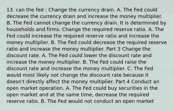 13. can the fed : Change the currency drain. A. The Fed could decrease the currency drain and increase the money multiplier. B. The Fed cannot change the currency drain. It is determined by households and firms. Change the required reserve ratio. A. The Fed could increase the required reserve ratio and increase the money multiplier. B. The Fed could decrease the required reserve ratio and increase the money multiplier. Part 3 Change the discount rate. A. The Fed could lower the discount rate and increase the money multiplier. B. The Fed could raise the discount rate and increase the money multiplier. C. The Fed would most likely not change the discount rate because it​ doesn't directly affect the money multiplier. Part 4 Conduct an open market operation. A. The Fed could buy securities in the open market and at the same​ time, decrease the required reserve ratio. B. The Fed would not conduct an open market