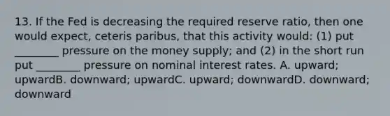 13. If the Fed is decreasing the required reserve ratio, then one would expect, ceteris paribus, that this activity would: (1) put ________ pressure on the money supply; and (2) in the short run put ________ pressure on nominal interest rates. A. upward; upwardB. downward; upwardC. upward; downwardD. downward; downward