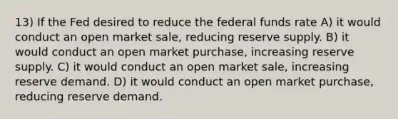 13) If the Fed desired to reduce the federal funds rate A) it would conduct an open market sale, reducing reserve supply. B) it would conduct an open market purchase, increasing reserve supply. C) it would conduct an open market sale, increasing reserve demand. D) it would conduct an open market purchase, reducing reserve demand.