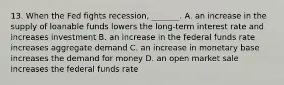 13. When the Fed fights​ recession, _______. A. an increase in the supply of loanable funds lowers the​ long-term interest rate and increases investment B. an increase in the federal funds rate increases aggregate demand C. an increase in monetary base increases the demand for money D. an open market sale increases the federal funds rate