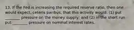 13. If the Fed is increasing the required reserve ratio, then one would expect, ceteris paribus, that this activity would: (1) put ________ pressure on the money supply; and (2) in the short run put ________ pressure on nominal interest rates.