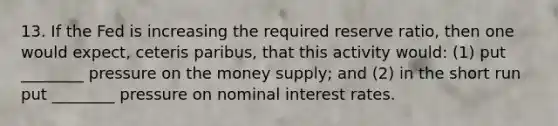 13. If the Fed is increasing the required reserve ratio, then one would expect, ceteris paribus, that this activity would: (1) put ________ pressure on the money supply; and (2) in the short run put ________ pressure on nominal interest rates.