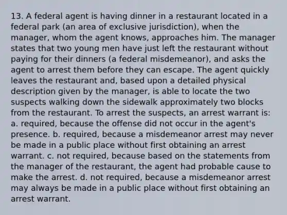 13. A federal agent is having dinner in a restaurant located in a federal park (an area of exclusive jurisdiction), when the manager, whom the agent knows, approaches him. The manager states that two young men have just left the restaurant without paying for their dinners (a federal misdemeanor), and asks the agent to arrest them before they can escape. The agent quickly leaves the restaurant and, based upon a detailed physical description given by the manager, is able to locate the two suspects walking down the sidewalk approximately two blocks from the restaurant. To arrest the suspects, an arrest warrant is: a. required, because the offense did not occur in the agent's presence. b. required, because a misdemeanor arrest may never be made in a public place without first obtaining an arrest warrant. c. not required, because based on the statements from the manager of the restaurant, the agent had probable cause to make the arrest. d. not required, because a misdemeanor arrest may always be made in a public place without first obtaining an arrest warrant.