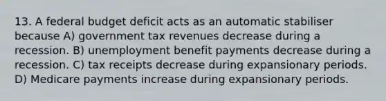 13. A federal budget deficit acts as an automatic stabiliser because A) government tax revenues decrease during a recession. B) unemployment benefit payments decrease during a recession. C) tax receipts decrease during expansionary periods. D) Medicare payments increase during expansionary periods.