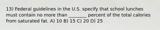 13) Federal guidelines in the U.S. specify that school lunches must contain no more than ________ percent of the total calories from saturated fat. A) 10 B) 15 C) 20 D) 25