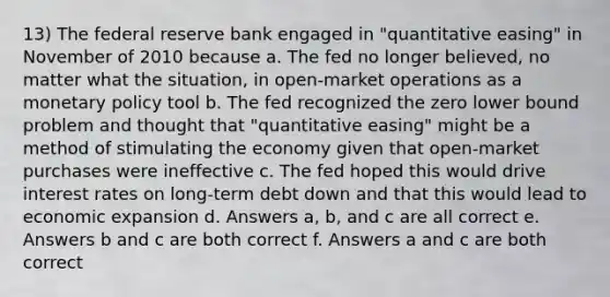 13) The federal reserve bank engaged in "quantitative easing" in November of 2010 because a. The fed no longer believed, no matter what the situation, in open-market operations as a monetary policy tool b. The fed recognized the zero lower bound problem and thought that "quantitative easing" might be a method of stimulating the economy given that open-market purchases were ineffective c. The fed hoped this would drive interest rates on long-term debt down and that this would lead to economic expansion d. Answers a, b, and c are all correct e. Answers b and c are both correct f. Answers a and c are both correct