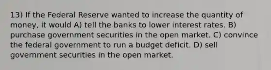 13) If the Federal Reserve wanted to increase the quantity of money, it would A) tell the banks to lower interest rates. B) purchase government securities in the open market. C) convince the federal government to run a budget deficit. D) sell government securities in the open market.