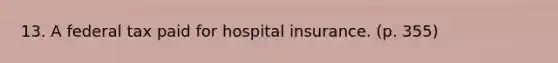 13. A federal tax paid for hospital insurance. (p. 355)