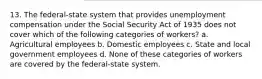 13. The federal-state system that provides unemployment compensation under the Social Security Act of 1935 does not cover which of the following categories of workers? a. Agricultural employees b. Domestic employees c. State and local government employees d. None of these categories of workers are covered by the federal-state system.