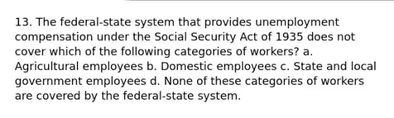 13. The federal-state system that provides unemployment compensation under the Social Security Act of 1935 does not cover which of the following categories of workers? a. Agricultural employees b. Domestic employees c. State and local government employees d. None of these categories of workers are covered by the federal-state system.