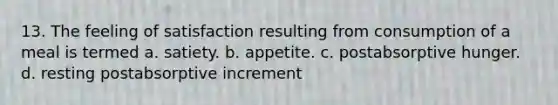 13. The feeling of satisfaction resulting from consumption of a meal is termed a. satiety. b. appetite. c. postabsorptive hunger. d. resting postabsorptive increment