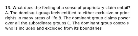 13. What does the feeling of a sense of proprietary claim entail? A. The dominant group feels entitled to either exclusive or prior rights in many areas of life B. The dominant group claims power over all the subordinate groups C. The dominant group controls who is included and excluded from its boundaries