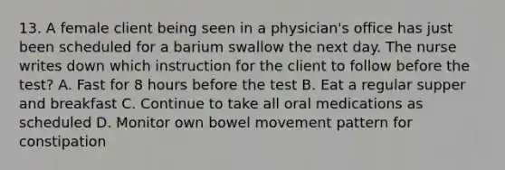 13. A female client being seen in a physician's office has just been scheduled for a barium swallow the next day. The nurse writes down which instruction for the client to follow before the test? A. Fast for 8 hours before the test B. Eat a regular supper and breakfast C. Continue to take all oral medications as scheduled D. Monitor own bowel movement pattern for constipation