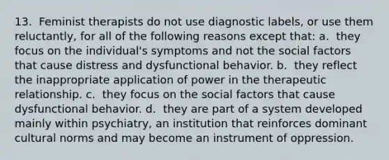 13. ​ Feminist therapists do not use diagnostic labels, or use them reluctantly, for all of the following reasons except that: a. ​ they focus on the individual's symptoms and not the social factors that cause distress and dysfunctional behavior. b. ​ they reflect the inappropriate application of power in the therapeutic relationship. c. ​ they focus on the social factors that cause dysfunctional behavior. d. ​ they are part of a system developed mainly within psychiatry, an institution that reinforces dominant cultural norms and may become an instrument of oppression.